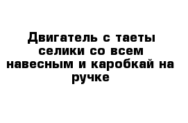 Двигатель с таеты селики со всем навесным и каробкай на ручке 